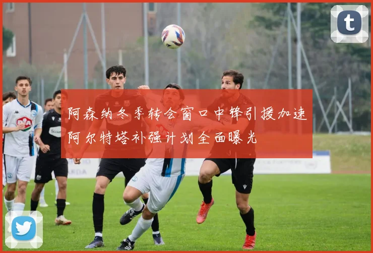 阿森纳冬季转会窗口中锋引援加速阿尔特塔补强计划全面曝光