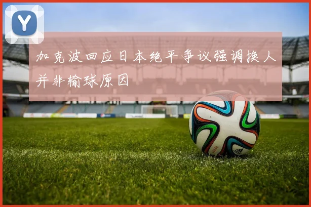 加克波回应日本绝平争议强调换人并非输球原因