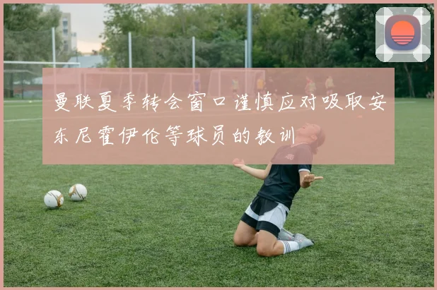 曼联夏季转会窗口谨慎应对吸取安东尼霍伊伦等球员的教训