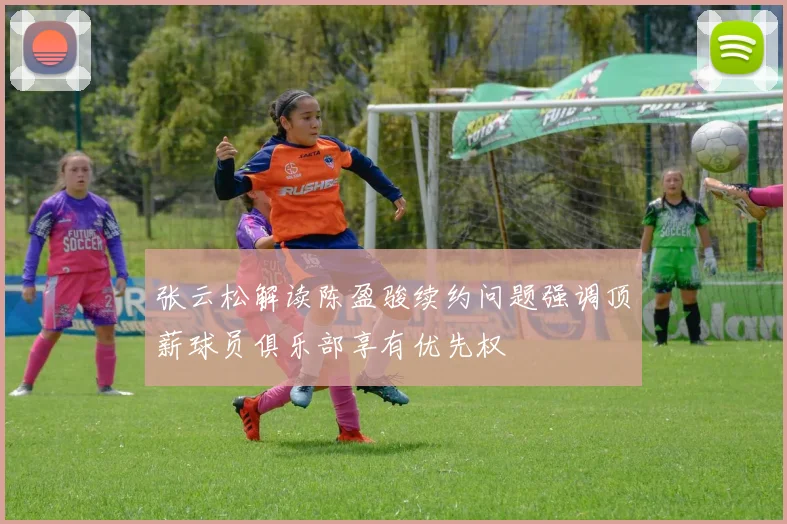 张云松解读陈盈骏续约问题强调顶薪球员俱乐部享有优先权