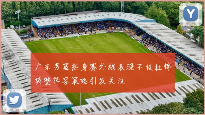 广东男篮热身赛外线表现不佳杜锋调整阵容策略引发关注