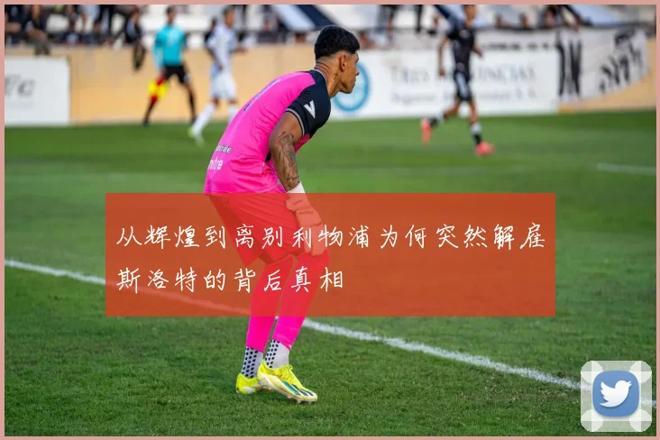 从辉煌到离别利物浦为何突然解雇斯洛特的背后真相