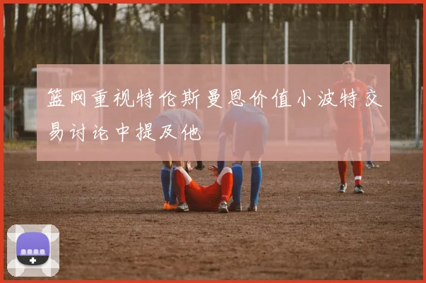 篮网重视特伦斯曼恩价值小波特交易讨论中提及他