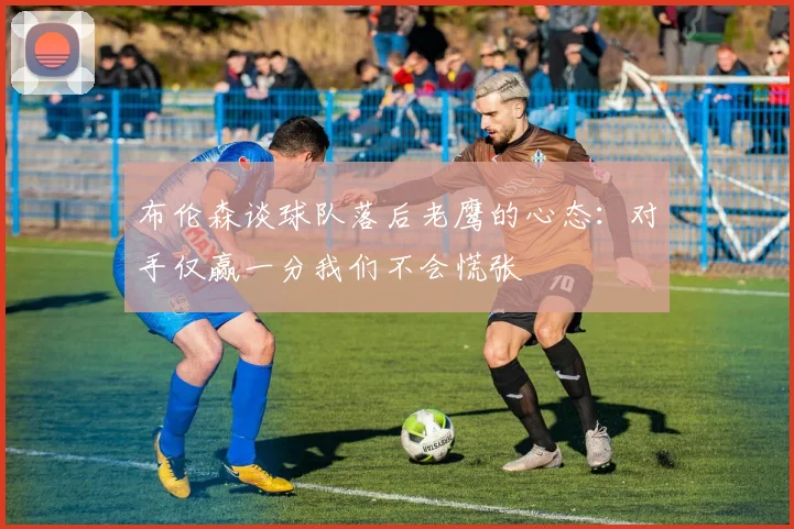 布伦森谈球队落后老鹰的心态：对手仅赢一分我们不会慌张
