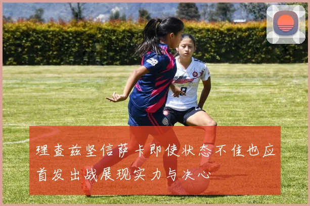 理查兹坚信萨卡即使状态不佳也应首发出战展现实力与决心
