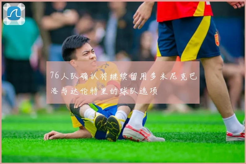 76人队确认将继续留用多米尼克巴洛与达伦特里的球队选项