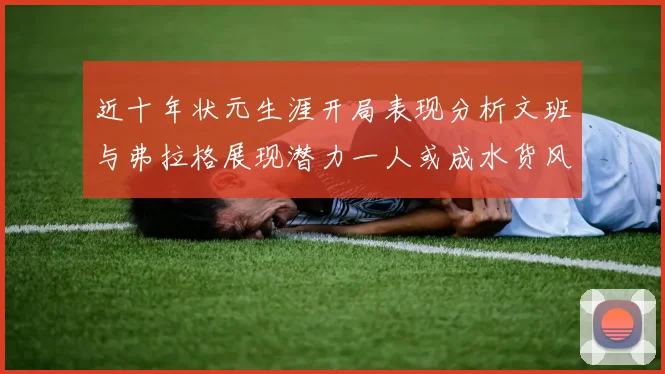 近十年状元生涯开局表现分析文班与弗拉格展现潜力一人或成水货风险