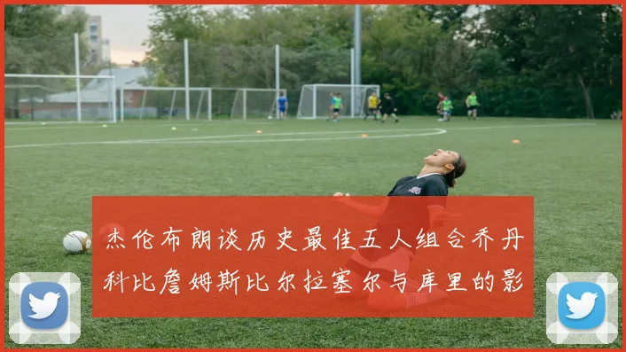 杰伦布朗谈历史最佳五人组合乔丹科比詹姆斯比尔拉塞尔与库里的影响力