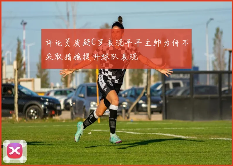 评论员质疑C罗表现平平主帅为何不采取措施提升球队表现