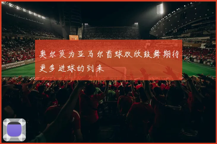 奥尔莫为亚马尔首球欢欣鼓舞期待更多进球的到来