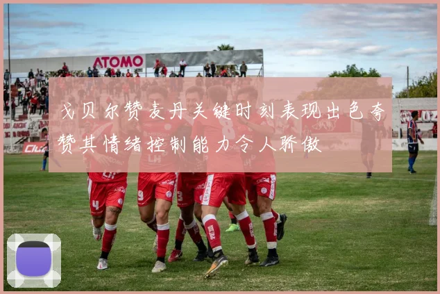 戈贝尔赞麦丹关键时刻表现出色夸赞其情绪控制能力令人骄傲