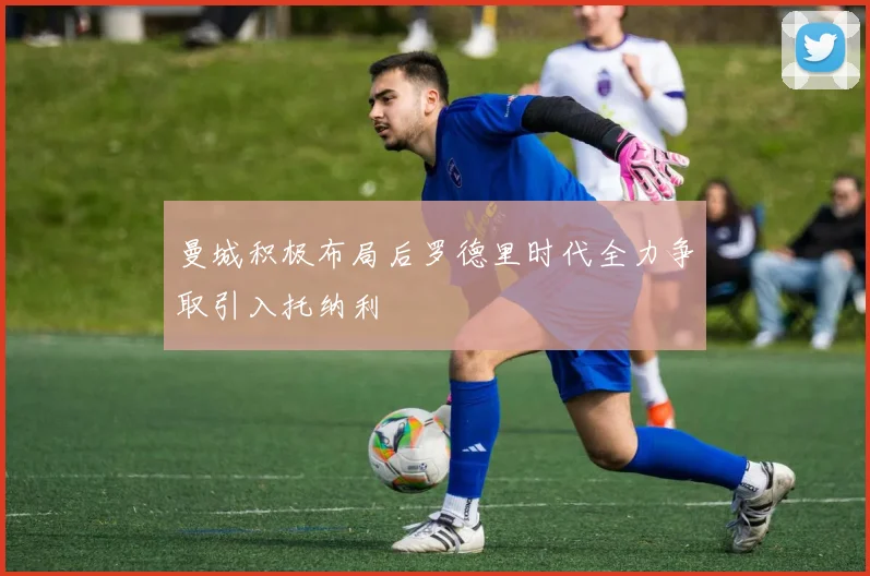 曼城积极布局后罗德里时代全力争取引入托纳利