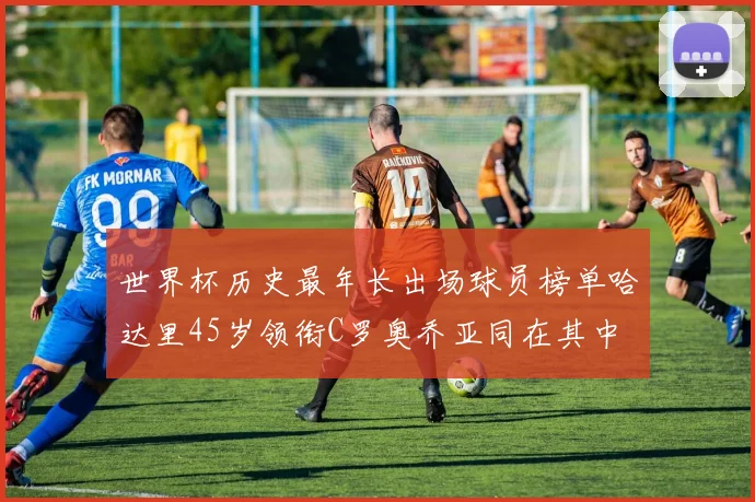世界杯历史最年长出场球员榜单哈达里45岁领衔C罗奥乔亚同在其中