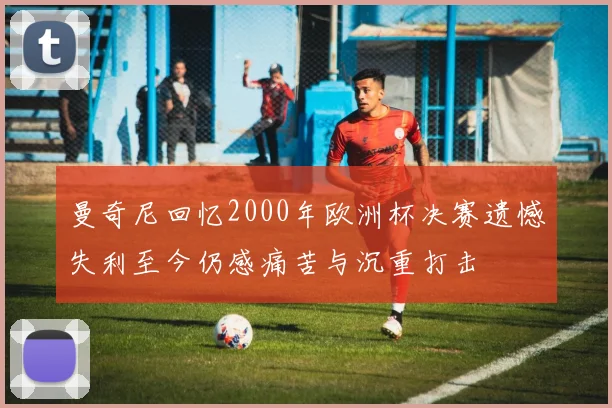 曼奇尼回忆2000年欧洲杯决赛遗憾失利至今仍感痛苦与沉重打击