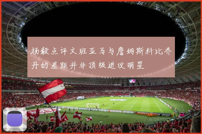 杨毅点评文班亚马与詹姆斯科比乔丹的差距并非顶级进攻明星