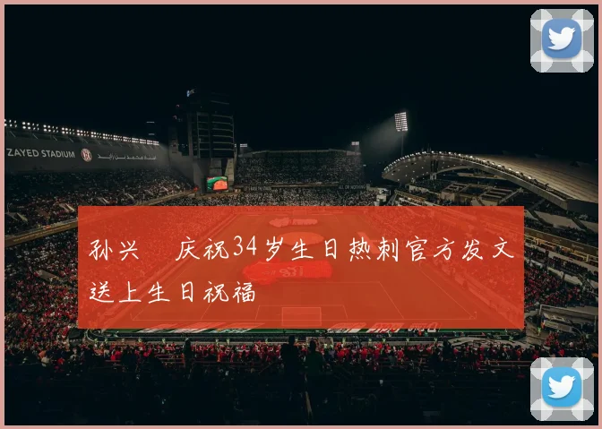 孙兴慜庆祝34岁生日热刺官方发文送上生日祝福