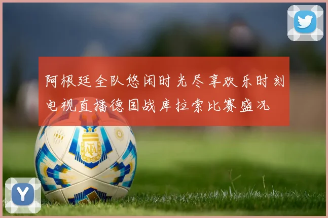阿根廷全队悠闲时光尽享欢乐时刻电视直播德国战库拉索比赛盛况
