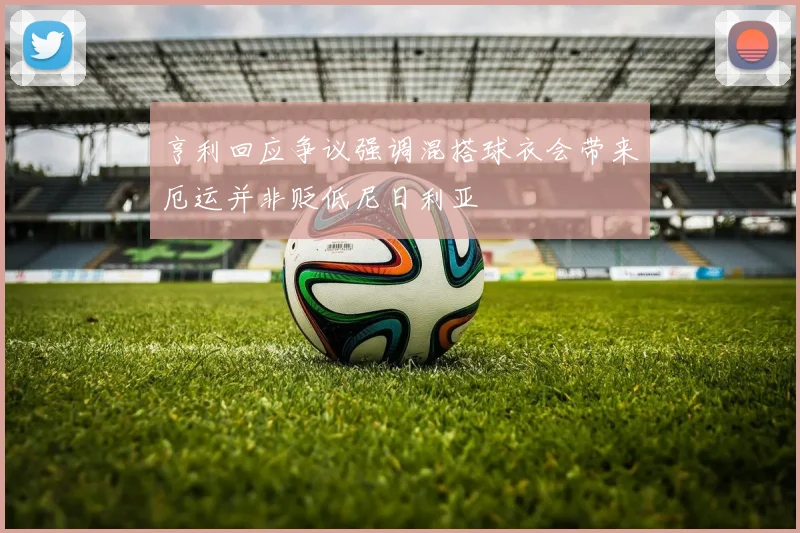 亨利回应争议强调混搭球衣会带来厄运并非贬低尼日利亚