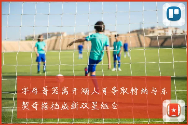 字母哥若离开湖人可争取特纳与东契奇搭档成新双星组合
