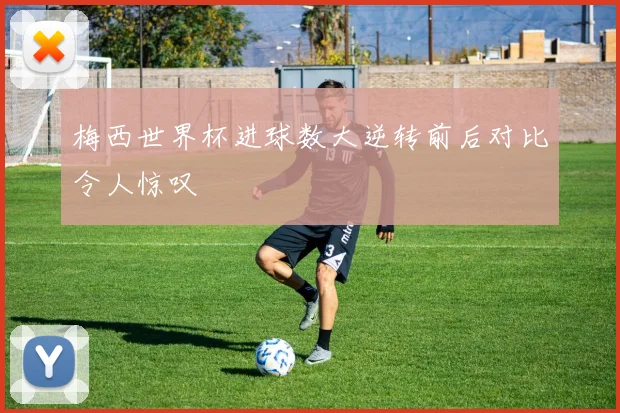 梅西世界杯进球数大逆转前后对比令人惊叹