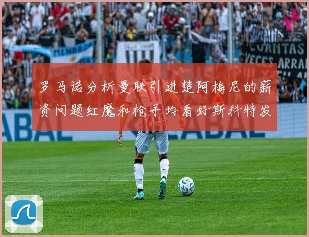 罗马诺分析曼联引进楚阿梅尼的薪资问题红魔和枪手均看好斯科特发展潜力